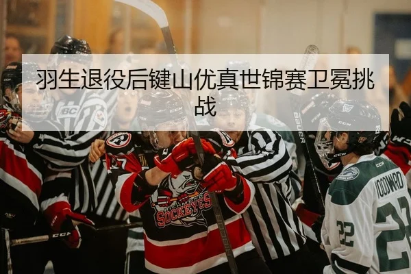 羽生退役后键山优真世锦赛卫冕挑战